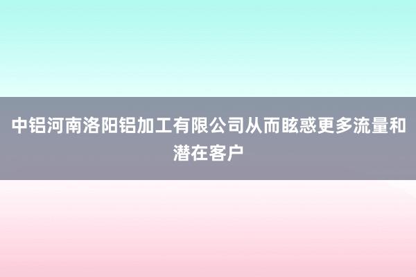 中铝河南洛阳铝加工有限公司从而眩惑更多流量和潜在客户
